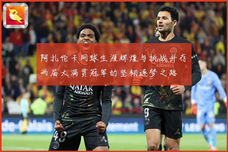 阿扎伦卡网球生涯辉煌与挑战并存两届大满贯冠军的坚韧逐梦之路