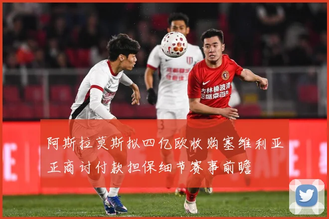 阿斯拉莫斯拟四亿欧收购塞维利亚正商讨付款担保细节赛事前瞻