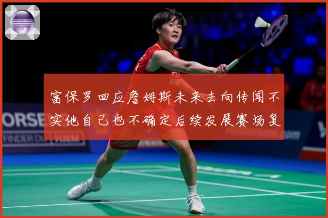 富保罗回应詹姆斯未来去向传闻不实他自己也不确定后续发展赛场复盘