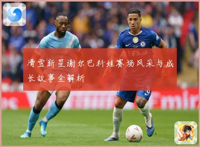滑雪新星谢尔巴科娃赛场风采与成长故事全解析