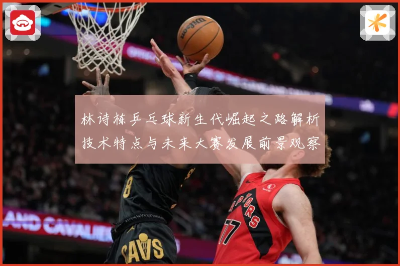 林诗栋乒乓球新生代崛起之路解析技术特点与未来大赛发展前景观察