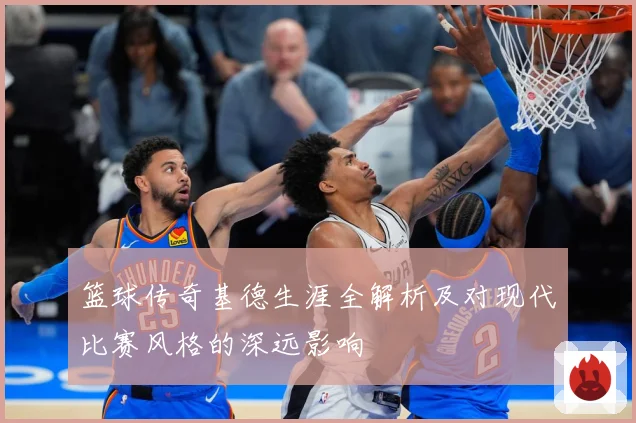 篮球传奇基德生涯全解析及对现代比赛风格的深远影响