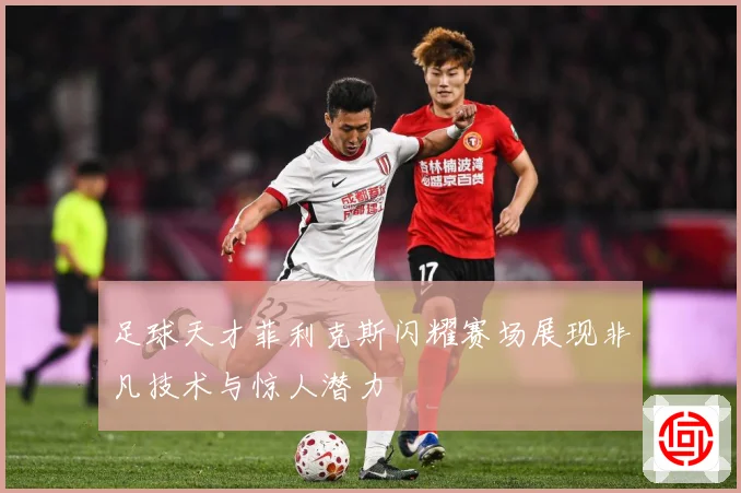 足球天才菲利克斯闪耀赛场展现非凡技术与惊人潜力