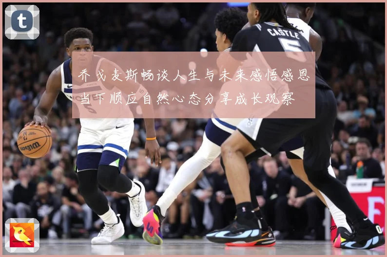 乔戈麦斯畅谈人生与未来感悟感恩当下顺应自然心态分享成长观察