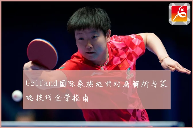 Gelfand国际象棋经典对局解析与策略技巧全景指南