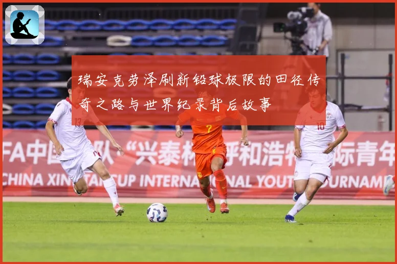 瑞安克劳泽刷新铅球极限的田径传奇之路与世界纪录背后故事